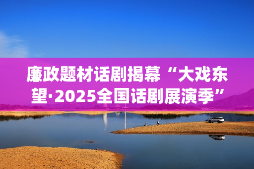 廉政题材话剧揭幕“大戏东望·2025全国话剧展演季”(廉洁的剧本)
