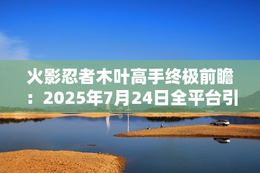 火影忍者木叶高手终极前瞻：2025年7月24日全平台引爆忍界