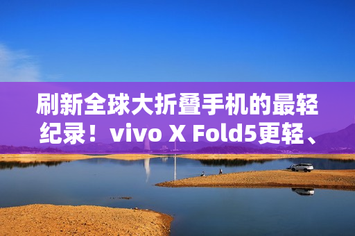 刷新全球大折叠手机的最轻纪录！vivo X Fold5更轻、更薄、更强！