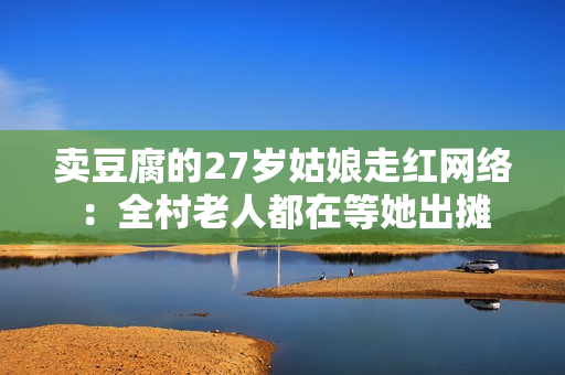 卖豆腐的27岁姑娘走红网络：全村老人都在等她出摊