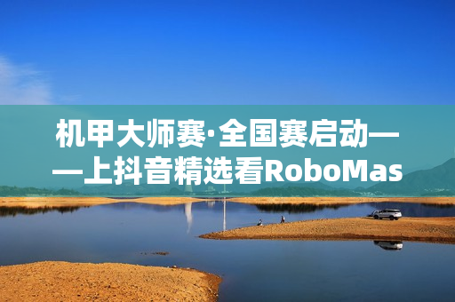 机甲大师赛·全国赛启动——上抖音精选看RoboMaster机甲大师赛