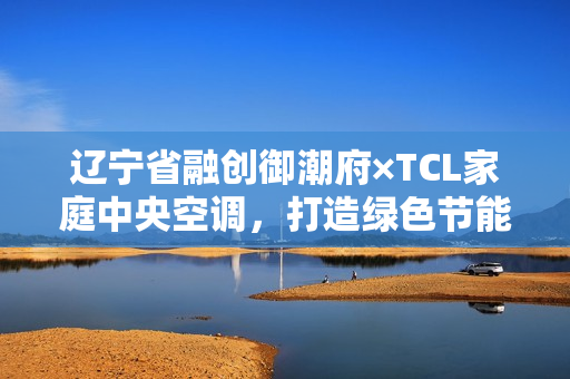 辽宁省融创御潮府×TCL家庭中央空调,打造绿色节能品质生活圈 辽宁省融创御潮府×TCL家庭中央空调,打造绿色节能品质生活圈