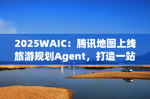 2025WAIC：腾讯地图上线旅游规划Agent，打造一站式智能出行新体验