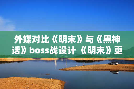 外媒对比《明末》与《黑神话》boss战设计 《明末》更胜一筹 外媒对比《明末》与《黑神话》boss战设计 《明末》更胜一筹