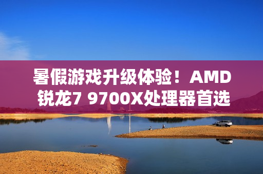暑假游戏升级体验！AMD 锐龙7 9700X处理器首选