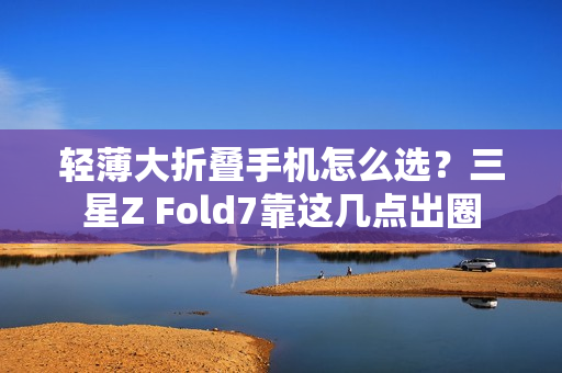 轻薄大折叠手机怎么选?三星Z Fold7靠这几点出圈 轻薄大折叠手机怎么选?三星Z Fold7靠这几点出圈