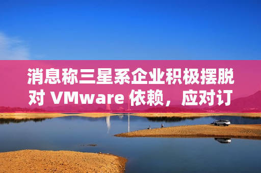 消息称三星系企业积极摆脱对 VMware 依赖,应对订阅价格飙升 消息称三星系企业积极摆脱对 VMware 依赖,应对订阅价格飙升