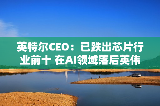 英特尔CEO：已跌出芯片行业前十 在AI领域落后英伟达太多