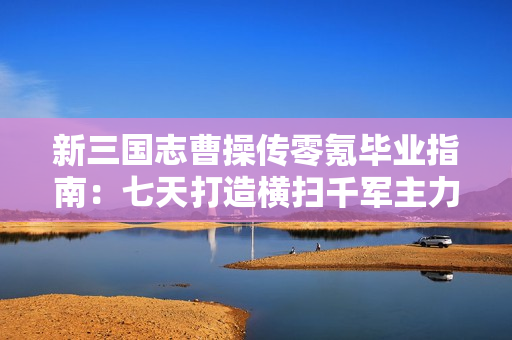 新三国志曹操传零氪毕业指南：七天打造横扫千军主力阵容