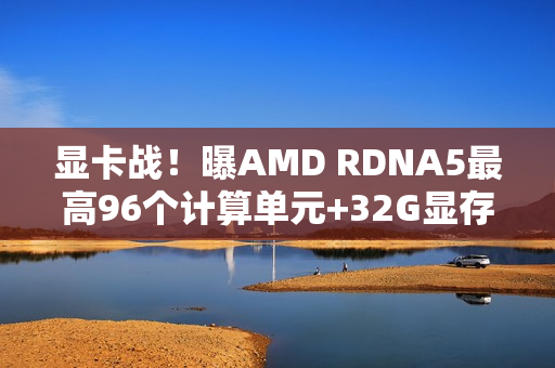 显卡战！曝AMD RDNA5最高96个计算单元+32G显存