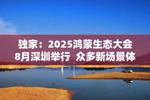 独家：2025鸿蒙生态大会8月深圳举行  众多新场景体验迎来首秀