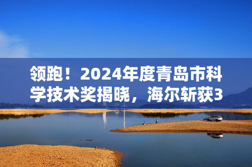 领跑！2024年度青岛市科学技术奖揭晓，海尔斩获3项一等奖