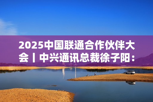 2025中国联通合作伙伴大会丨中兴通讯总裁徐子阳：智联共生 数实融合