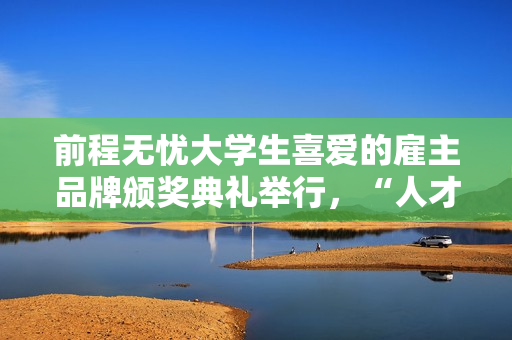 前程无忧大学生喜爱的雇主品牌颁奖典礼举行，“人才生态”成未来增长点
