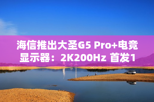 海信推出大圣G5 Pro+电竞显示器:2K200Hz 首发1099元 海信推出大圣G5 Pro+电竞显示器:2K200Hz 首发1099元