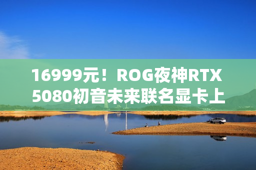 16999元!ROG夜神RTX 5080初音未来联名显卡上架 16999元!ROG夜神RTX 5080初音未来联名显卡上架