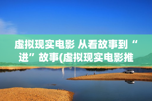虚拟现实电影 从看故事到“进”故事(虚拟现实电影推荐)