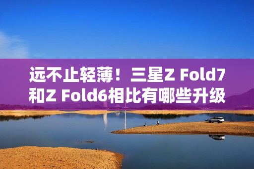 远不止轻薄！三星Z Fold7和Z Fold6相比有哪些升级？