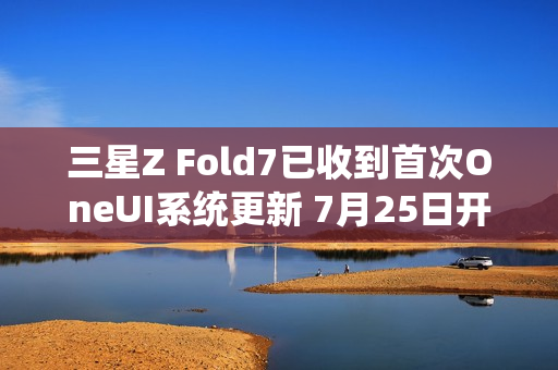 三星Z Fold7已收到首次OneUI系统更新 7月25日开售