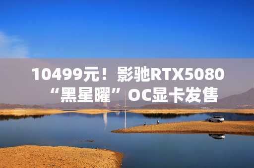 10499元!影驰RTX5080“黑星曜”OC显卡发售 10499元!影驰RTX5080“黑星曜”OC显卡发售