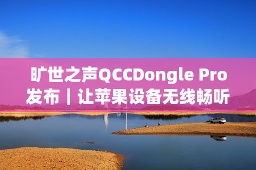 旷世之声QCCDongle Pro发布｜让苹果设备无线畅听LDAC无损音质