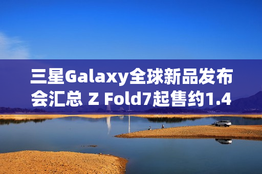 三星Galaxy全球新品发布会汇总 Z Fold7起售约1.4万