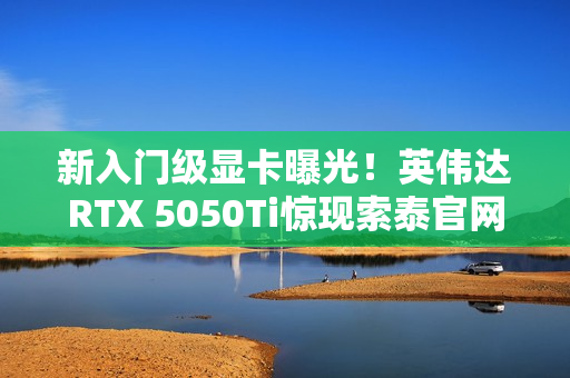 新入门级显卡曝光！英伟达RTX 5050Ti惊现索泰官网
