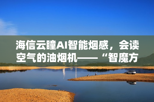 海信云瞳AI智能烟感，会读空气的油烟机——“智魔方”S2Ultra