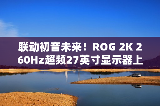 联动初音未来！ROG 2K 260Hz超频27英寸显示器上架