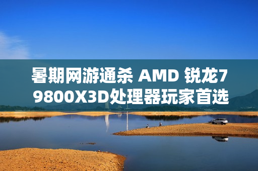 暑期网游通杀 AMD 锐龙7 9800X3D处理器玩家首选