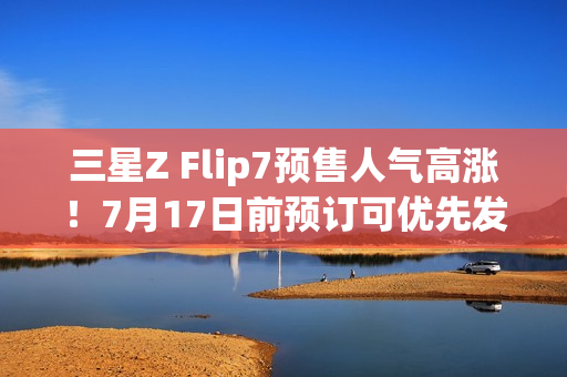 三星Z Flip7预售人气高涨!7月17日前预订可优先发货 三星Z Flip7预售人气高涨!7月17日前预订可优先发货