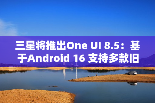 三星将推出One UI 8.5：基于Android 16 支持多款旧机型