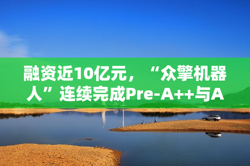 融资近10亿元，“众擎机器人”连续完成Pre-A++与A1轮融资，京东领投