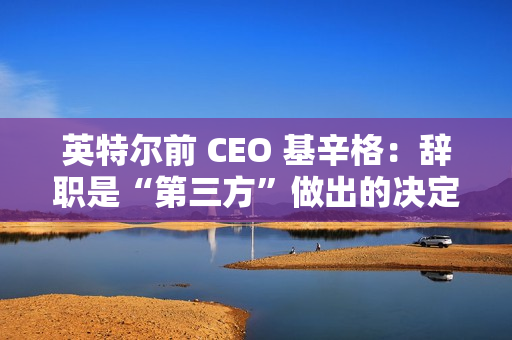 英特尔前 CEO 基辛格：辞职是“第三方”做出的决定，没有机会完成未竟之业