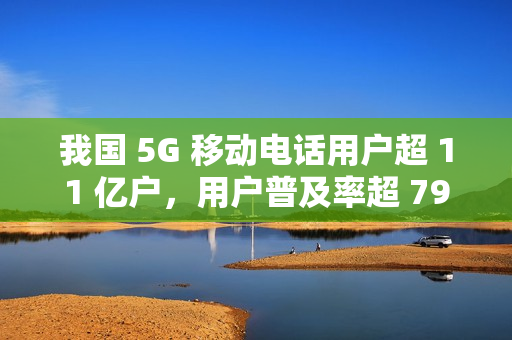 我国 5G 移动电话用户超 11 亿户,用户普及率超 79% 我国 5G 移动电话用户超 11 亿户,用户普及率超 79%