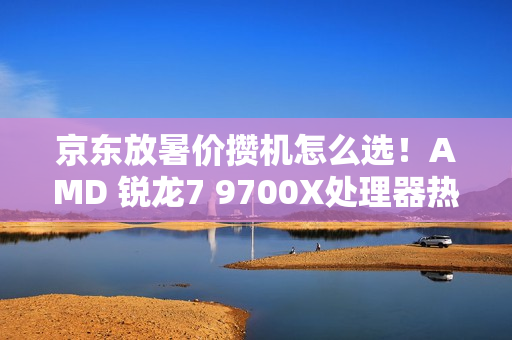 京东放暑价攒机怎么选！AMD 锐龙7 9700X处理器热卖推荐