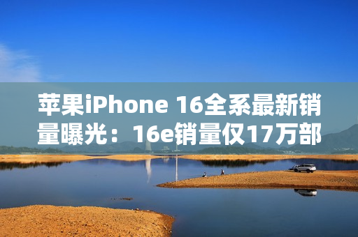 苹果iPhone 16全系最新销量曝光：16e销量仅17万部