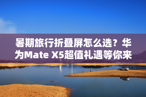 暑期旅行折叠屏怎么选？华为Mate X5超值礼遇等你来享