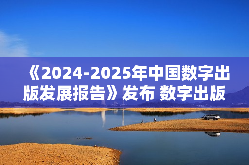 《2024-2025年中国数字出版发展报告》发布 数字出版助力知识普惠趋势显著