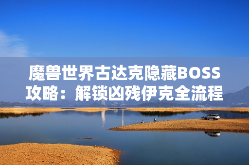 魔兽世界古达克隐藏BOSS攻略:解锁凶残伊克全流程详解 魔兽世界古达克隐藏BOSS攻略:解锁凶残伊克全流程详解