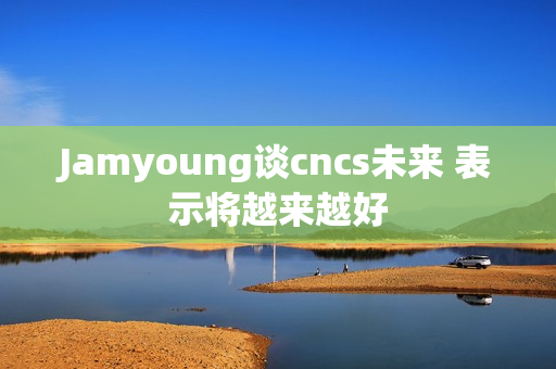 Jamyoung谈cncs未来 表示将越来越好