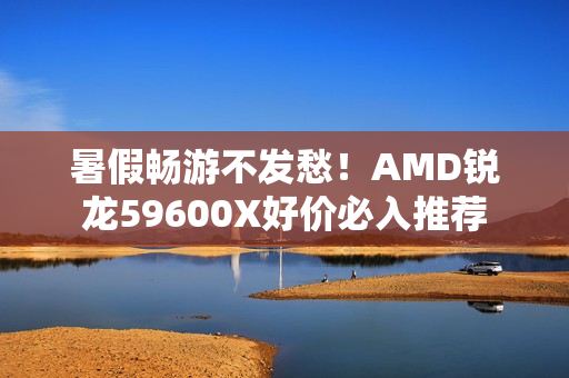 暑假畅游不发愁！AMD锐龙59600X好价必入推荐