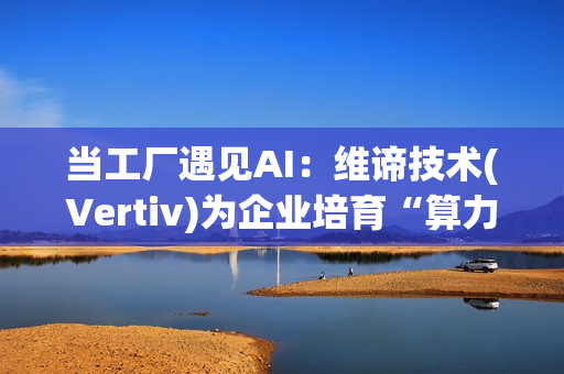 当工厂遇见AI：维谛技术(Vertiv)为企业培育“算力-能效”的共生体