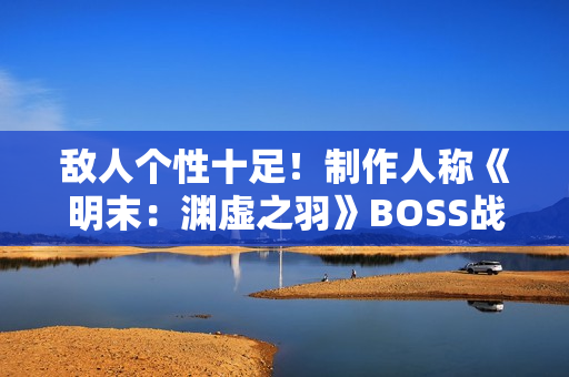 敌人个性十足！制作人称《明末：渊虚之羽》BOSS战注重沉浸与挑战