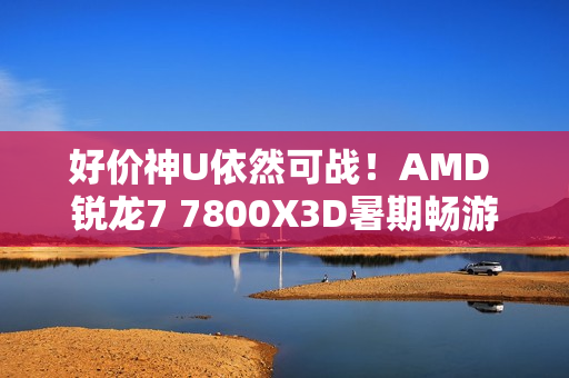 好价神U依然可战！AMD 锐龙7 7800X3D暑期畅游推荐