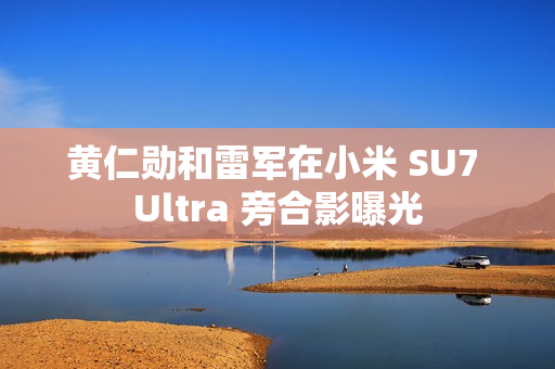 黄仁勋和雷军在小米 SU7 Ultra 旁合影曝光