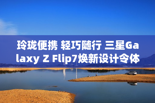 玲珑便携 轻巧随行 三星Galaxy Z Flip7焕新设计令体验跃升
