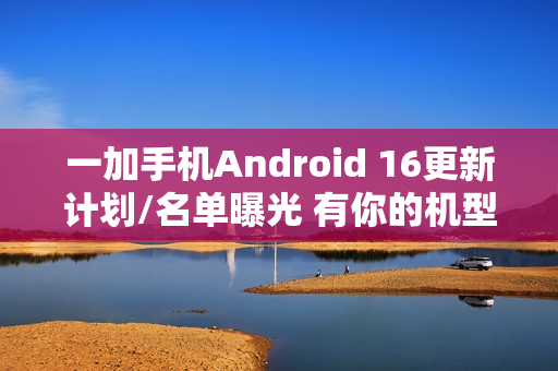 一加手机Android 16更新计划/名单曝光 有你的机型吗？