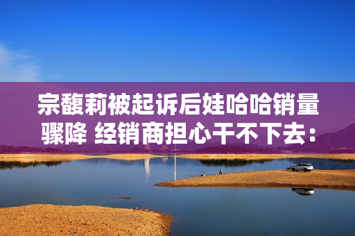 宗馥莉被起诉后娃哈哈销量骤降 经销商担心干不下去：有网友拒绝购买