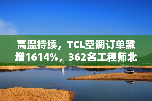高温持续，TCL空调订单激增1614%，362名工程师北上驰援空调安装